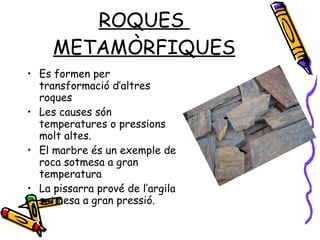 ROQUES  METAMÒRFIQUES Es formen per transformació d’altres roques Les causes són temperatures o pressions molt altes. El marbre és un exemple de roca sotmesa a gran temperatura La pissarra prové de l’argila sotmesa a gran pressió. 