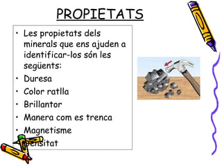 PROPIETATS Les propietats dels minerals que ens ajuden a identificar-los són les següents: Duresa Color ratlla Brillantor  Manera com es trenca  Magnetisme Densitat 