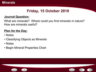 Minerals
Friday, 15 October 2010
Journal Question:
What are minerals? Where could you find minerals in nature?
How are minerals useful?
Plan for the Day:
• Notes
• Classifying Objects as Minerals
• Notes
• Begin Mineral Properties Chart
 