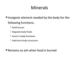 Minerals
Inorganic element needed by the body for the
following functions:
 Build tissues
 Regulate body fluids
 Assist in body functions
 Help form body structures
Remains as ash when food is burned
 