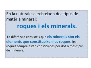 En la naturalesa existeixen dos tipus de
matèria mineral:
       roques i els minerals.
 La diferència consisteix que els minerals són els
elements que constitueixen les roques, les
roques sempre estan constituïdes per dos o més tipus
de minerals.
 