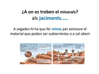 ¿A on es troben el minerals?
             als jaciments…..
 A vegades hi ha que fer mines per extreure el
material que poden ser subterrànies o a cel obert
 
