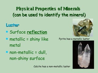 Physical Properties of Minerals   (can be used to identify the mineral) Luster Surface  reflection   metallic = shiny like metal non-metallic = dull, non-shiny surface Pyrite has a metallic luster Calcite has a non-metallic luster 