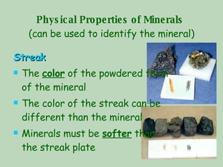 Physical Properties of Minerals   (can be used to identify the mineral) Streak The  color  of the powdered form of the mineral The color of the streak can be different than the mineral Minerals must be  softer  than the streak plate 