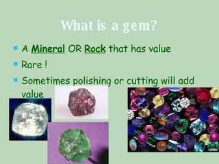 What is a gem? A  Mineral  OR  Rock  that has value Rare ! Sometimes polishing or cutting will add value  