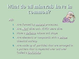 What do all minerals have in common? All: Are formed by  natural  processes. Are  NOT  alive and NEVER were alive Have a  definite  volume and shape Are elements or compounds with a  unique  chemical makeup Are made up of particles that are arranged in a pattern that is repeated over and over (called a  CRYSTAL ) 