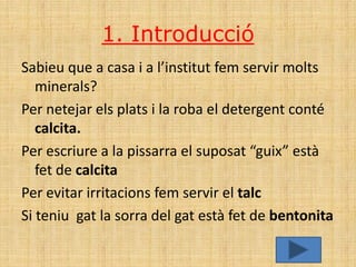 1. Introducció
Sabieu que a casa i a l’institut fem servir molts
   minerals?
Per netejar els plats i la roba el detergent conté
   calcita.
Per escriure a la pissarra el suposat “guix” està
   fet de calcita
Per evitar irritacions fem servir el talc
Si teniu gat la sorra del gat està fet de bentonita
 