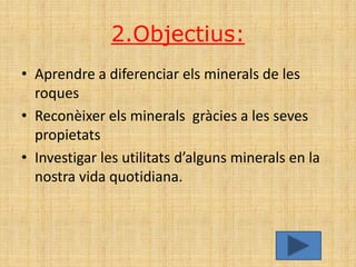 2.Objectius:
• Aprendre a diferenciar els minerals de les
  roques
• Reconèixer els minerals gràcies a les seves
  propietats
• Investigar les utilitats d’alguns minerals en la
  nostra vida quotidiana.
 