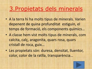 3.Propietats dels minerals
• A la terra hi ha molts tipus de minerals. Varien
  depenent de quina profunditat estiguin, el
  temps de formació, els components quimics…
• A classe hem vist molts tipus de minerals, com
  calcita, calç, aragonita, quars rosa, quars
  cristall de roca, guix…
• Les propietats són: duresa, densitat, lluentor,
  color, color de la ratlla, transparència…
 