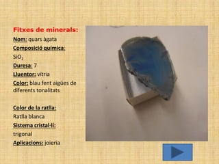 Fitxes de minerals:
Nom: quars àgata
Composició química:
SiO2
Duresa: 7
Lluentor: vítria
Color: blau fent aigües de
diferents tonalitats

Color de la ratlla:
Ratlla blanca
Sistema cristal·lí:
trigonal
Aplicacions: joieria
 