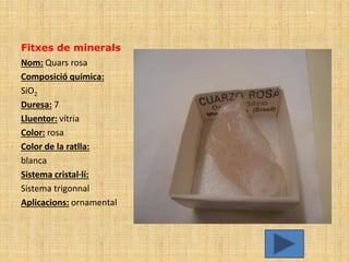 Fitxes de minerals
Nom: Quars rosa
Composició química:
SiO2
Duresa: 7
Lluentor: vítria
Color: rosa
Color de la ratlla:
blanca
Sistema cristal·lí:
Sistema trigonnal
Aplicacions: ornamental
 