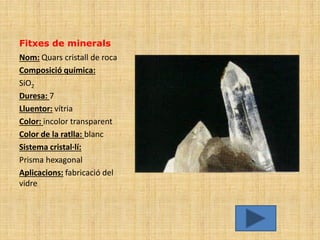 Fitxes de minerals
Nom: Quars cristall de roca
Composició química:
SiO2
Duresa: 7
Lluentor: vítria
Color: incolor transparent
Color de la ratlla: blanc
Sistema cristal·lí:
Prisma hexagonal
Aplicacions: fabricació del
vidre
 