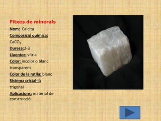 Fitxes de minerals
Nom: Calcita
Composició química:
CaCO3
Duresa:2-3
Lluentor: vítria
Color: incolor o blanc
transparent
Color de la ratlla: blanc
Sistema cristal·lí:
trigonal
Aplicacions: material de
construcció
 