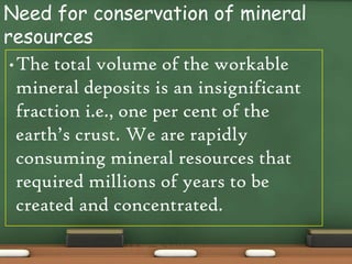 Need for conservation of mineral
resources
 • The total volume of the workable
   mineral deposits is an insignificant
   fraction i.e., one per cent of the
   earth’s crust. We are rapidly
   consuming mineral resources that
   required millions of years to be
   created and concentrated.
 