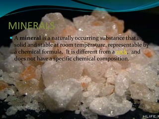 MINERALS
 A mineral is a naturally occurring substance that is

solid and stable at room temperature, representable by
a chemical formula, It is different from a rock, and
does not have a specific chemical composition.

 