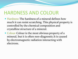 HARDNESS AND COLOUR
Hardness-The hardness of a mineral defines how
much it can resist scratching. This physical property is
controlled by the chemical composition and
crystalline structure of a mineral.
Colour-Colour is the most obvious property of a
mineral, but it is often non-diagnostic.It is caused
by electromagnetic radiation interacting with
electrons.