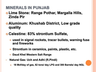 MINERALS IN PUNJAB
 Lime Stone: Range Pothar, Margalla Hills,
Zinda Pir
 Aluminum: Khushab District, Low grade
quality
 Calestine: 83% strontium Sulfate,
 used in signal rockets, tracer bullets, warning fuse
and fireworks
 Strontium in ceramics, paints, plastic, etc.
 Daud Khel Western Salt Range
• Natural Gas: Uch and Adhi (R.Pindi)
 18 Mcf/day of gas, 62 tons/ day LPG and 300 Barrels/ day NGL
 