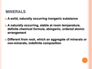 MINERALS
 A solid, naturally occurring inorganic substance
 A naturally occurring, stable at room temperature,
definite chemical formula, abiogenic, ordered atomic
arrangement
 Different from rock, which an aggregate of minerals or
non-minerals, indefinite composition
 