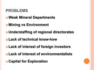 PROBLEMS
 Weak Mineral Departments
 Mining vs Environment
 Understaffing of regional directorates
 Lack of technical know-how
 Lack of interest of foreign investors
 Lack of interest of environmentalists
 Capital for Exploration
 