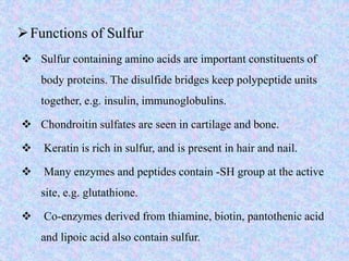 Functions of Sulfur
 Sulfur containing amino acids are important constituents of
body proteins. The disulfide bridges keep polypeptide units
together, e.g. insulin, immunoglobulins.
 Chondroitin sulfates are seen in cartilage and bone.
 Keratin is rich in sulfur, and is present in hair and nail.
 Many enzymes and peptides contain -SH group at the active
site, e.g. glutathione.
 Co-enzymes derived from thiamine, biotin, pantothenic acid
and lipoic acid also contain sulfur.
 