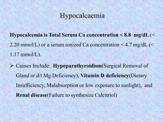 Hypocalcaemia
Hypocalcemia is Total Serum Ca concentration < 8.8 mg/dL (<
2.20 mmol/L) or a serum ionized Ca concentration < 4.7 mg/dL (<
1.17 mmol/L).
 Causes Include: Hypoparathyroidism(Surgical Removal of
Gland or d/t Mg Deficiency), Vitamin D deficiency(Dietary
Insufficiency, Malabsorption or low exposure to sunlight), and
Renal disease(Failure to synthesize Calcitriol)
 