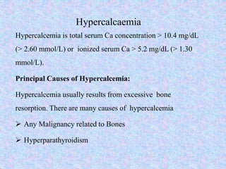 Hypercalcaemia
Hypercalcemia is total serum Ca concentration > 10.4 mg/dL
(> 2.60 mmol/L) or ionized serum Ca > 5.2 mg/dL (> 1.30
mmol/L).
Principal Causes of Hypercalcemia:
Hypercalcemia usually results from excessive bone
resorption. There are many causes of hypercalcemia
 Any Malignancy related to Bones
 Hyperparathyroidism
 