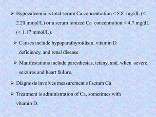  Hypocalcemia is total serum Ca concentration < 8.8 mg/dL (<
2.20 mmol/L) or a serum ionized Ca concentration < 4.7 mg/dL
(< 1.17 mmol/L).
 Causes include hypoparathyroidism, vitamin D
deficiency, and renal disease.
 Manifestations include paresthesias, tetany, and, when severe,
seizures and heart failure.
 Diagnosis involves measurement of serum Ca
 Treatment is administration of Ca, sometimes with
vitamin D.
 