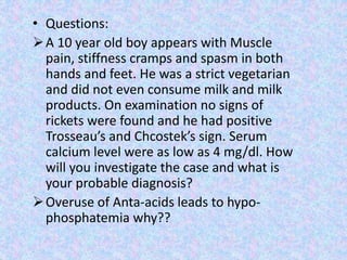 • Questions:
A 10 year old boy appears with Muscle
pain, stiffness cramps and spasm in both
hands and feet. He was a strict vegetarian
and did not even consume milk and milk
products. On examination no signs of
rickets were found and he had positive
Trosseau’s and Chcostek’s sign. Serum
calcium level were as low as 4 mg/dl. How
will you investigate the case and what is
your probable diagnosis?
Overuse of Anta-acids leads to hypo-
phosphatemia why??
 