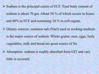  Sodium is the principal cation of ECF. Total body content of
sodium is about 70 gm. About 50 % of which occurs in bones
and 40% in ECF and remaining 10 % in soft organs.
 Dietary sources: common salt (Nacl) used in cooking medium
is the major source of sodium. Whole grains, nuts, eggs, leafy
vegetables, milk and bread are good source of Na
 Absorption: sodium is readily absorbed from GIT and very
little is excreted.
 