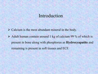 Introduction
 Calcium is the most abundant mineral in the body.
 Adult human contain around 1 kg of calcium 99 % of which is
present in bone along with phosphorus as Hydroxyapatite and
remaining is present in soft tissues and ECF.
 