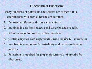Biochemical Functions:
Many functions of potassium and sodium are carried out in
coordination with each other and are common.
1. Potassium influences the muscular activity.
2. Involved in acid-base balance and water balance in cells.
3. It has an important role in cardiac function.
4. Certain enzymes such as pyruvate kinase require K+ as cofactor.
5. Involved in neuromuscular irritability and nerve conduction
process.
6. Potassium is required for proper biosynthesis of proteins by
ribosomes.
 