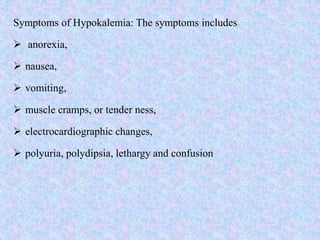 Symptoms of Hypokalemia: The symptoms includes
 anorexia,
 nausea,
 vomiting,
 muscle cramps, or tender ness,
 electrocardiographic changes,
 polyuria, polydipsia, lethargy and confusion
 