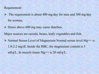Requirement:
 The requirement is about 400 mg/day for men and 300 mg/day
for women.
 Doses above 600 mg may cause diarrhea.
Major sources are cereals, beans, leafy vegetables and fish.
 Normal Serum Level of Magnesium Normal serum level Mg++ is
1.8-2.2 mg/dl. Inside the RBC, the magnesium content is 5
mEq/L. In muscle tissue Mg++ is 20 mEq/L.
 