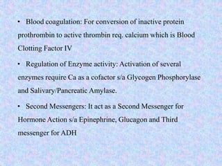 • Blood coagulation: For conversion of inactive protein
prothrombin to active thrombin req. calcium which is Blood
Clotting Factor IV
• Regulation of Enzyme activity: Activation of several
enzymes require Ca as a cofactor s/a Glycogen Phosphorylase
and Salivary/Pancreatic Amylase.
• Second Messengers: It act as a Second Messenger for
Hormone Action s/a Epinephrine, Glucagon and Third
messenger for ADH
 