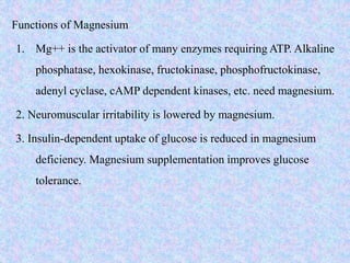 Functions of Magnesium
1. Mg++ is the activator of many enzymes requiring ATP. Alkaline
phosphatase, hexokinase, fructokinase, phosphofructokinase,
adenyl cyclase, cAMP dependent kinases, etc. need magnesium.
2. Neuromuscular irritability is lowered by magnesium.
3. Insulin-dependent uptake of glucose is reduced in magnesium
deficiency. Magnesium supplementation improves glucose
tolerance.
 