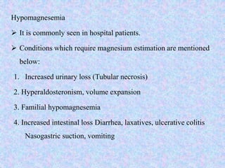 Hypomagnesemia
 It is commonly seen in hospital patients.
 Conditions which require magnesium estimation are mentioned
below:
1. Increased urinary loss (Tubular necrosis)
2. Hyperaldosteronism, volume expansion
3. Familial hypomagnesemia
4. Increased intestinal loss Diarrhea, laxatives, ulcerative colitis
Nasogastric suction, vomiting
 