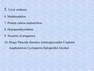 5. Liver cirrhosis
6. Malabsorption
7. Protein calorie malnutrition
8. Hypoparathyroidism
9. Toxemia of pregnancy
10. Drugs:Thiazide diuretics Aminoglycosides Cisplatin
Amphotericin Cyclosporin Haloperidol Alcohol
 