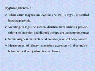 Hypomagnesemia
 When serum magnesium level falls below 1.7 mg/dl, it is called
hypomagnesemia.
 Vomiting, nasogastric suction, diarrhea, liver cirrhosis, protein-
calorie malnutrition and diuretic therapy are the common causes
 Serum magnesium levels need not always reflect body content.
 Measurement of urinary magnesium excretion will distinguish
between renal and gastrointestinal losses.
 