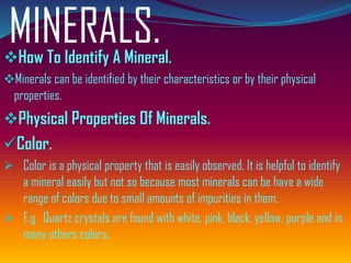 MINERALS.❖How To Identify A Mineral.
❖Minerals can be identified by their characteristics or by their physical
properties.
❖Physical Properties Of Minerals.
✓Color.
➢ Color is a physical property that is easily observed. It is helpful to identify
a mineral easily but not so because most minerals can be have a wide
range of colors due to small amounts of impurities in them.
➢ E.g. Quartz crystals are found with white, pink, black, yellow, purple and in
many others colors.
 