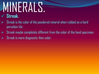 MINERALS.✓ Streak.
➢ Streak is the color of the powdered mineral when rubbed on a hard
porcelain tile.
➢ Streak maybe completely different from the color of the hand specimen.
➢ Streak is more diagnostic then color.
 