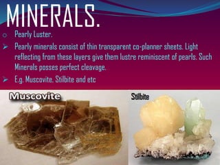 MINERALS.o Pearly Luster.
➢ Pearly minerals consist of thin transparent co-planner sheets. Light
reflecting from these layers give them lustre reminiscent of pearls. Such
Minerals posses perfect cleavage.
➢ E.g. Muscovite, Stilbite and etc
 