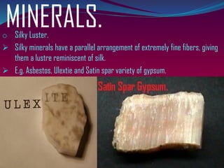 MINERALS.o Silky Luster.
➢ Silky minerals have a parallel arrangement of extremely fine fibers, giving
them a lustre reminiscent of silk.
➢ E.g. Asbestos, Ulextie and Satin spar variety of gypsum.
 