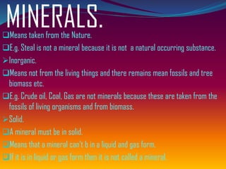 MINERALS.❑Means taken from the Nature.
❑E.g. Steal is not a mineral because it is not a natural occurring substance.
➢Inorganic.
❑Means not from the living things and there remains mean fossils and tree
biomass etc.
❑E.g. Crude oil, Coal, Gas are not minerals because these are taken from the
fossils of living organisms and from biomass.
➢Solid.
❑A mineral must be in solid.
❑Means that a mineral can’t b in a liquid and gas form.
❑If it is in liquid or gas form then it is not called a mineral.
 
