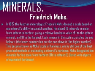 MINERALS.
Friedrich Mohs.
➢ In 1822 the Austrian mineralogist Friedrich Mohs devised a scale based on
one mineral's ability to scratch another. He placed 10 minerals in order
from softest to hardest, giving a relative hardness value of 1 to the softest
mineral, and 10 to the hardest. Each mineral in the scale scratches the one
below it (the lower number) but not the one above it (the higher number).
This became known as Mohs' scale of hardness, and is still one of the best
practical methods of estimating a mineral's hardness. Mohs designated ten
minerals for his scale from hardest (10) to softest (1) (listed with objects
of equivalent hardness):
 