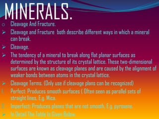 MINERALS.o Cleavage And Fracture.
➢ Cleavage and Fracture both describe different ways in which a mineral
can break.
➢ Cleavage.
➢ The tendency of a mineral to break along flat planar surfaces as
determined by the structure of its crystal lattice. These two-dimensional
surfaces are known as cleavage planes and are caused by the alignment of
weaker bonds between atoms in the crystal lattice.
➢ Cleavage Terms. (Only use if cleavage plans can be recognized)
1. Perfect: Produces smooth surfaces ( Often seen as parallel sets of
straight lines, E.g. Mica.
2. Imperfect: Produces planes that are not smooth, E.g. pyroxene.
➢ In Detail The Table Is Given Below.
 