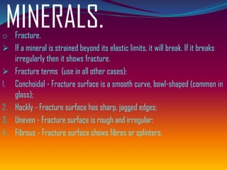 MINERALS.o Fracture.
➢ If a mineral is strained beyond its elastic limits, it will break. If it breaks
irregularly then it shows fracture.
➢ Fracture terms (use in all other cases):
1. Conchoidal - Fracture surface is a smooth curve, bowl-shaped (common in
glass);
2. Hackly - Fracture surface has sharp, jagged edges;
3. Uneven - Fracture surface is rough and irregular;
4. Fibrous - Fracture surface shows fibres or splinters.
 