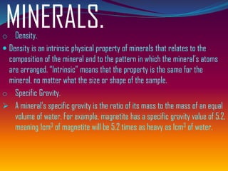 MINERALS.o Density.
 Density is an intrinsic physical property of minerals that relates to the
composition of the mineral and to the pattern in which the mineral’s atoms
are arranged. “Intrinsic” means that the property is the same for the
mineral, no matter what the size or shape of the sample.
o Specific Gravity.
➢ A mineral's specific gravity is the ratio of its mass to the mass of an equal
volume of water. For example, magnetite has a specific gravity value of 5.2,
meaning 1cm3 of magnetite will be 5.2 times as heavy as 1cm3 of water.
 