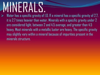 MINERALS.➢ Water has a specific gravity of 1.0. If a mineral has a specific gravity of 2.7,
it is 2.7 times heavier than water. Minerals with a specific gravity under 2
are considered light, between 2 and 4.5 average, and greater than 4.5
heavy. Most minerals with a metallic luster are heavy. The specific gravity
may slightly vary within a mineral because of impurities present in the
minerals structure.
 