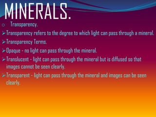MINERALS.o Transparency.
➢Transparency refers to the degree to which light can pass through a mineral.
➢Transparency Terms.
➢Opaque - no light can pass through the mineral.
➢Translucent - light can pass through the mineral but is diffused so that
images cannot be seen clearly.
➢Transparent - light can pass through the mineral and images can be seen
clearly.
 