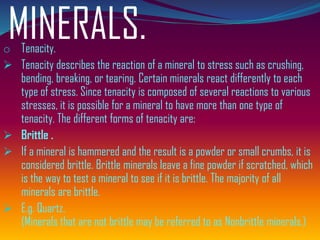 MINERALS.o Tenacity.
➢ Tenacity describes the reaction of a mineral to stress such as crushing,
bending, breaking, or tearing. Certain minerals react differently to each
type of stress. Since tenacity is composed of several reactions to various
stresses, it is possible for a mineral to have more than one type of
tenacity. The different forms of tenacity are:
➢ Brittle .
➢ If a mineral is hammered and the result is a powder or small crumbs, it is
considered brittle. Brittle minerals leave a fine powder if scratched, which
is the way to test a mineral to see if it is brittle. The majority of all
minerals are brittle.
➢ E.g. Quartz.
(Minerals that are not brittle may be referred to as Nonbrittle minerals.)
 